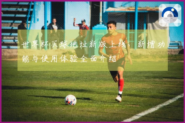 世界杯买球地址新版上线，新增功能与使用体验全面介绍